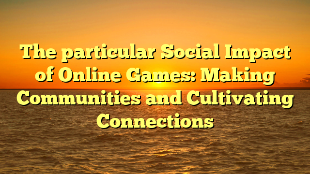 The particular Social Impact of Online Games: Making Communities and Cultivating Connections