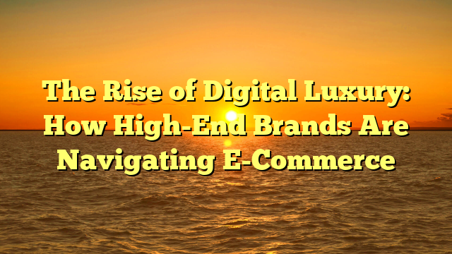 The Rise of Digital Luxury: How High-End Brands Are Navigating E-Commerce