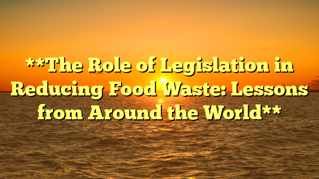 **The Role of Legislation in Reducing Food Waste: Lessons from Around the World**